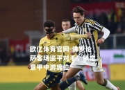 欧亿体育官网-佛罗伦萨客场逼平对手，锁定意甲中游席位