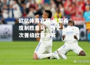 欧亿体育官网-巴黎再度制胜皇马，历史上首次晋级欧冠决赛